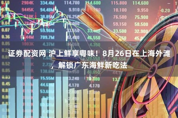 证劵配资网 沪上鲜享粤味！8月26日在上海外滩，解锁广东海鲜新吃法