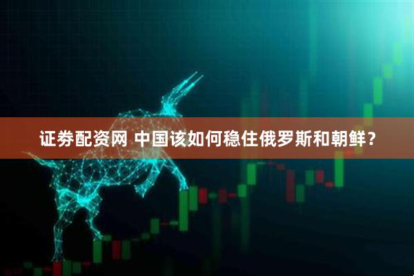 证劵配资网 中国该如何稳住俄罗斯和朝鲜？