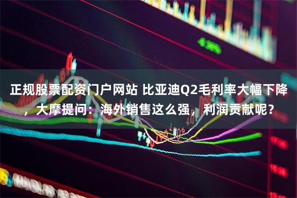 正规股票配资门户网站 比亚迪Q2毛利率大幅下降，大摩提问：海外销售这么强，利润贡献呢？