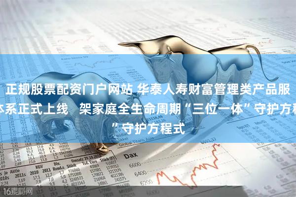 正规股票配资门户网站 华泰人寿财富管理类产品服务体系正式上线   架家庭全生命周期“三位一体”守护方程式