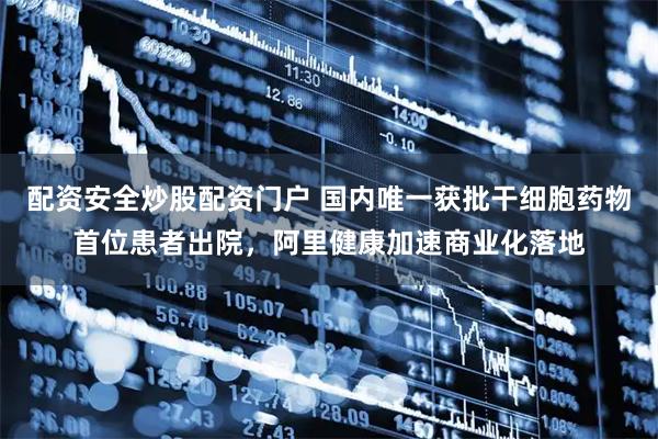 配资安全炒股配资门户 国内唯一获批干细胞药物首位患者出院，阿里健康加速商业化落地