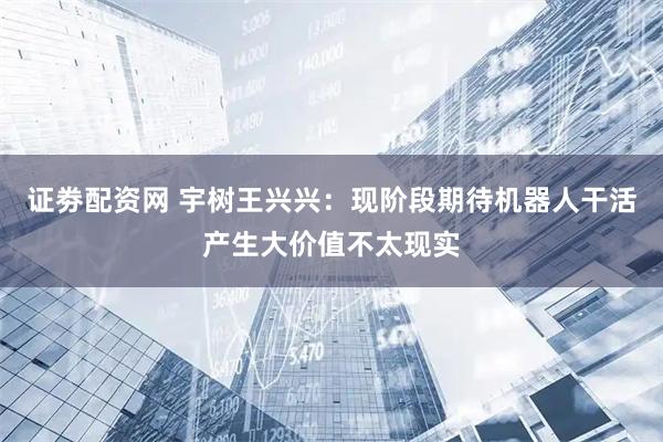证劵配资网 宇树王兴兴：现阶段期待机器人干活产生大价值不太现实