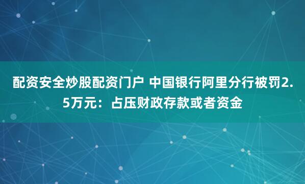 配资安全炒股配资门户 中国银行阿里分行被罚2.5万元：占压财政存款或者资金