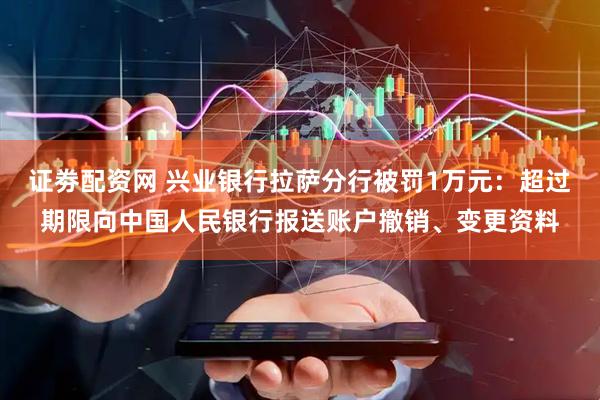 证劵配资网 兴业银行拉萨分行被罚1万元：超过期限向中国人民银行报送账户撤销、变更资料