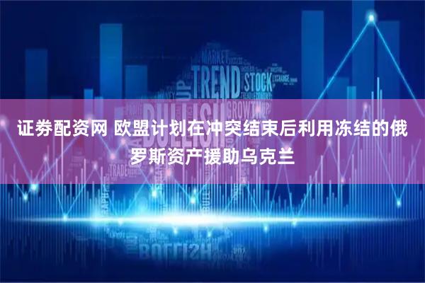 证劵配资网 欧盟计划在冲突结束后利用冻结的俄罗斯资产援助乌克兰