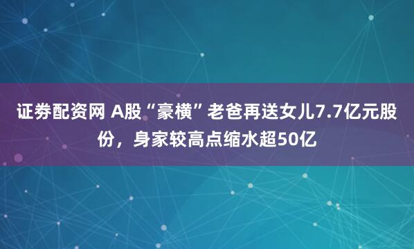 证劵配资网 A股“豪横”老爸再送女儿7.7亿元股份，身家较高点缩水超50亿