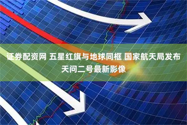 证劵配资网 五星红旗与地球同框 国家航天局发布天问二号最新影像