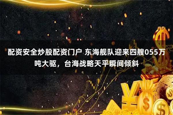 配资安全炒股配资门户 东海舰队迎来四艘055万吨大驱，台海战略天平瞬间倾斜