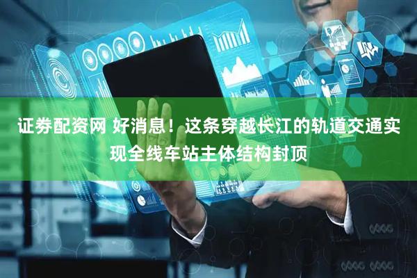 证劵配资网 好消息！这条穿越长江的轨道交通实现全线车站主体结构封顶