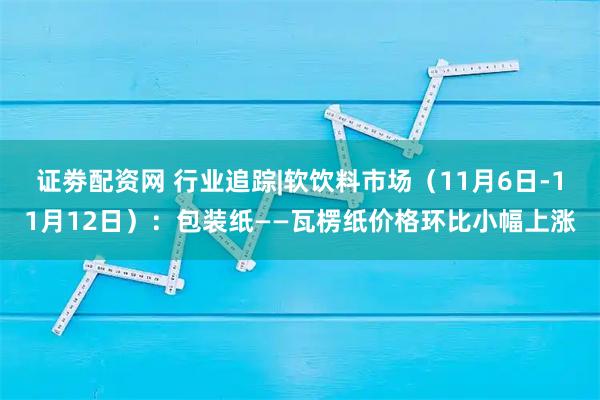 证劵配资网 行业追踪|软饮料市场（11月6日-11月12日）：包装纸——瓦楞纸价格环比小幅上涨