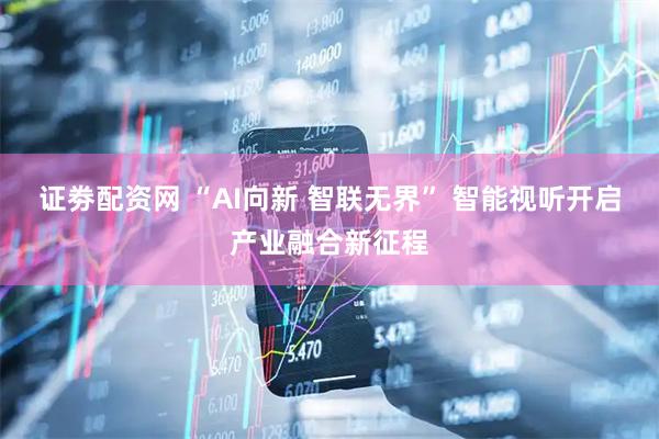 证劵配资网 “AI向新 智联无界” 智能视听开启产业融合新征程