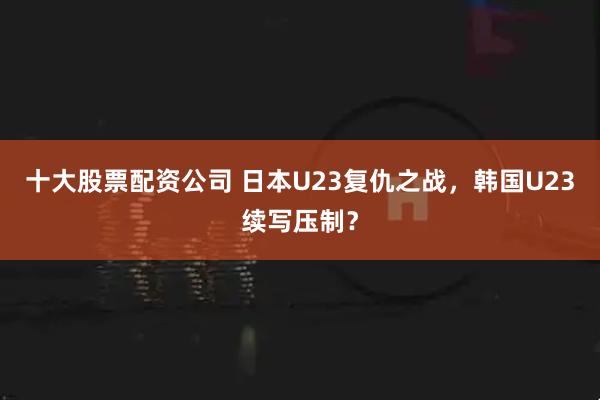 十大股票配资公司 日本U23复仇之战，韩国U23续写压制？