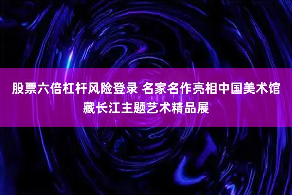 股票六倍杠杆风险登录 名家名作亮相中国美术馆藏长江主题艺术精品展