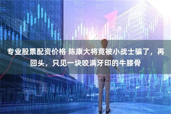 专业股票配资价格 陈康大将竟被小战士骗了，再回头，只见一块咬满牙印的牛膝骨