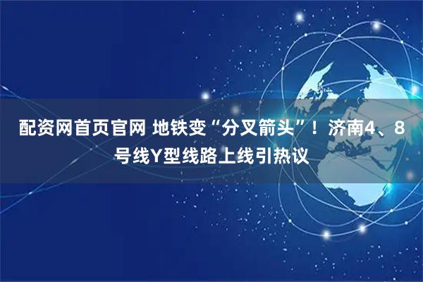 配资网首页官网 地铁变“分叉箭头”！济南4、8号线Y型线路上线引热议