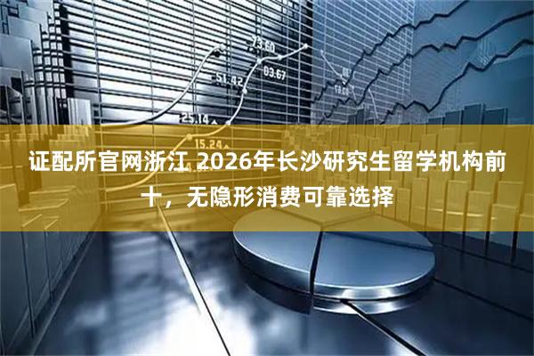 证配所官网浙江 2026年长沙研究生留学机构前十，无隐形消费可靠选择