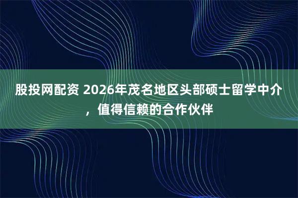 股投网配资 2026年茂名地区头部硕士留学中介，值得信赖的合作伙伴