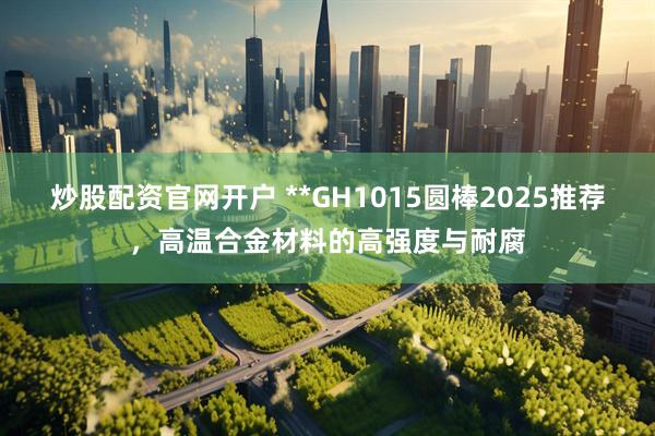 炒股配资官网开户 **GH1015圆棒2025推荐，高温合金材料的高强度与耐腐