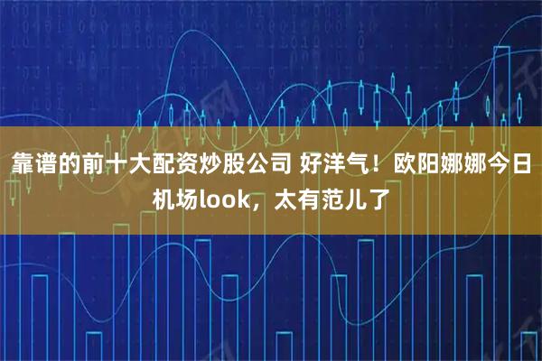 靠谱的前十大配资炒股公司 好洋气！欧阳娜娜今日机场look，太有范儿了