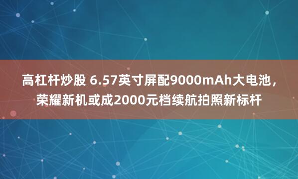 高杠杆炒股 6.57英寸屏配9000mAh大电池,荣耀新机或成2000元档续航拍照新标杆