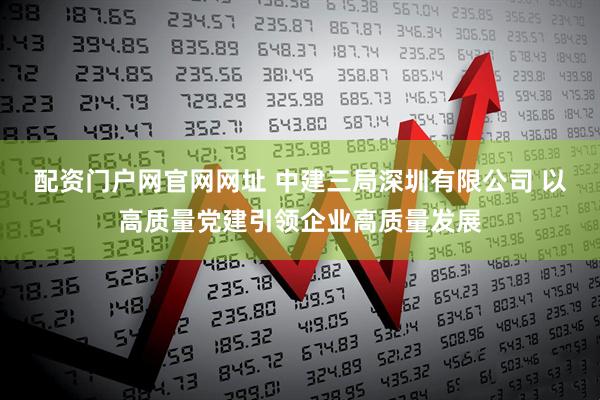 配资门户网官网网址 中建三局深圳有限公司 以高质量党建引领企业高质量发展