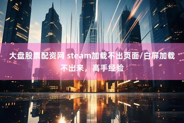 大盘股票配资网 steam加载不出页面/白屏加载不出来，高手经验