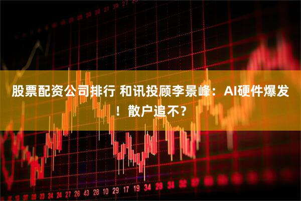 股票配资公司排行 和讯投顾李景峰:AI硬件爆发!散户追不?