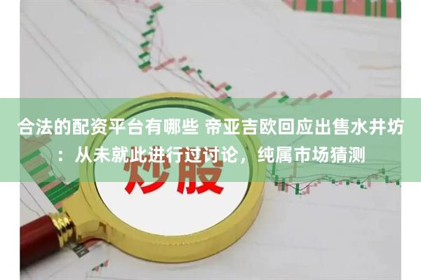 合法的配资平台有哪些 帝亚吉欧回应出售水井坊：从未就此进行过讨论，纯属市场猜测