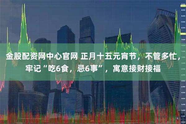 金股配资网中心官网 正月十五元宵节，不管多忙，牢记“吃6食，忌6事”，寓意接财接福