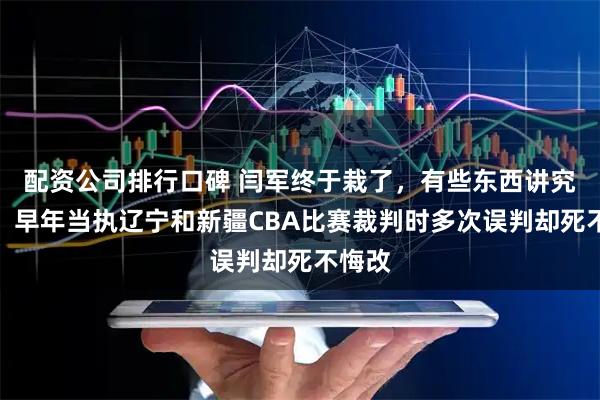 配资公司排行口碑 闫军终于栽了,有些东西讲究因果,早年当执辽宁和新疆CBA比赛裁判时多次误判却死不悔改