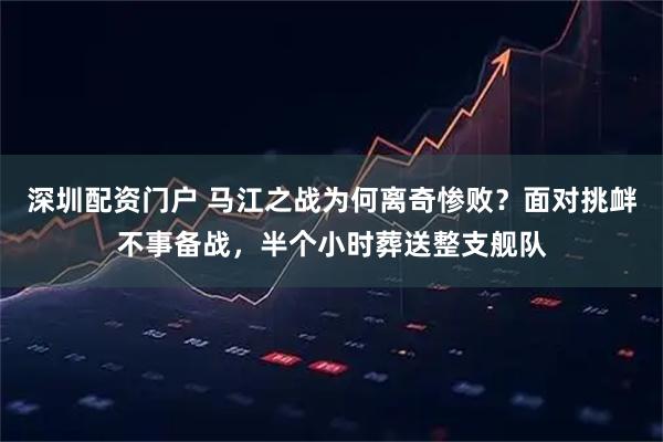 深圳配资门户 马江之战为何离奇惨败?面对挑衅不事备战,半个小时葬送整支舰队