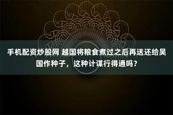手机配资炒股网 越国将粮食煮过之后再送还给吴国作种子，这种计谋行得通吗？