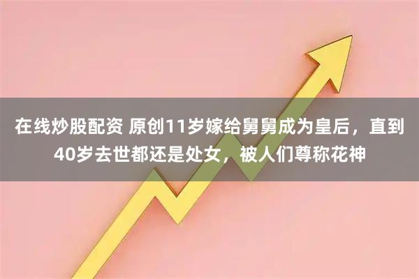 在线炒股配资 原创11岁嫁给舅舅成为皇后，直到40岁去世都还是处女，被人们尊称花神