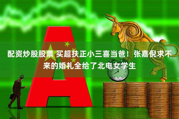 配资炒股股票 买超扶正小三喜当爸！张嘉倪求不来的婚礼全给了北电女学生
