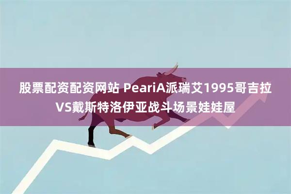 股票配资配资网站 PeariA派瑞艾1995哥吉拉VS戴斯特洛伊亚战斗场景娃娃屋