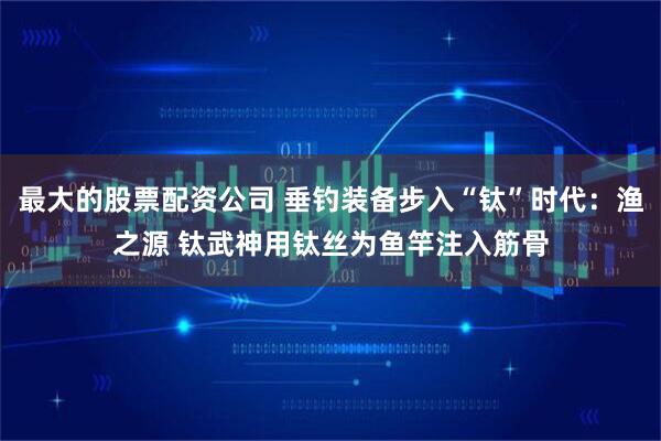最大的股票配资公司 垂钓装备步入“钛”时代：渔之源 钛武神用钛丝为鱼竿注入筋骨