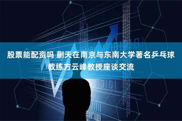 股票能配资吗 蒯天在南京与东南大学著名乒乓球教练方云峰教授座谈交流