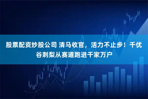 股票配资炒股公司 清马收官，活力不止步！千优谷刺梨从赛道跑进千家万户