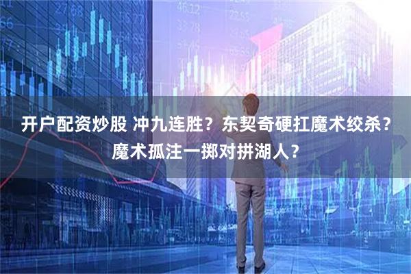 开户配资炒股 冲九连胜?东契奇硬扛魔术绞杀?魔术孤注一掷对拼湖人?