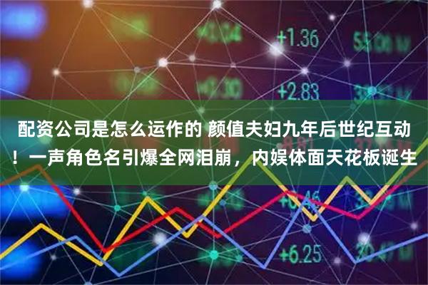 配资公司是怎么运作的 颜值夫妇九年后世纪互动！一声角色名引爆全网泪崩，内娱体面天花板诞生