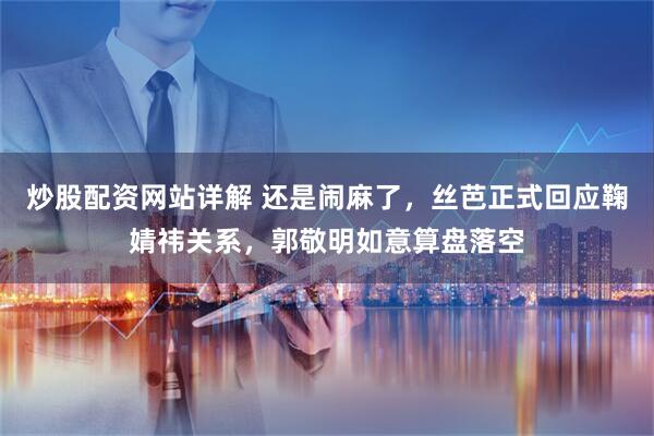 炒股配资网站详解 还是闹麻了，丝芭正式回应鞠婧祎关系，郭敬明如意算盘落空