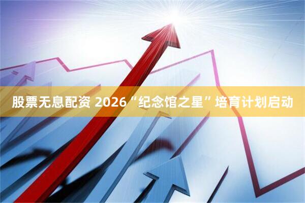 股票无息配资 2026“纪念馆之星”培育计划启动