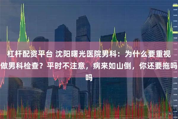 杠杆配资平台 沈阳曙光医院男科：为什么要重视做男科检查？平时不注意，病来如山倒，你还要拖吗